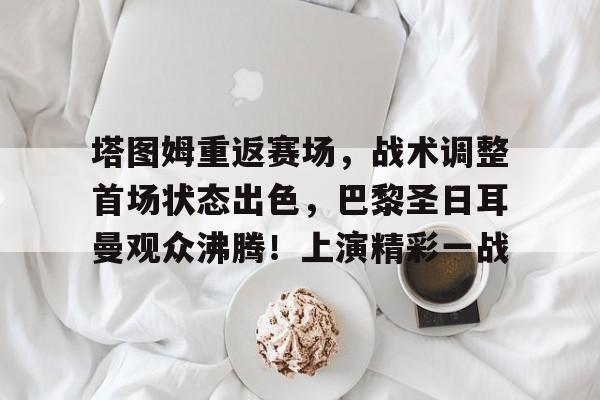 塔图姆重返赛场，战术调整首场状态出色，巴黎圣日耳曼观众沸腾！上演精彩一战的简单介绍-爱游戏娱乐