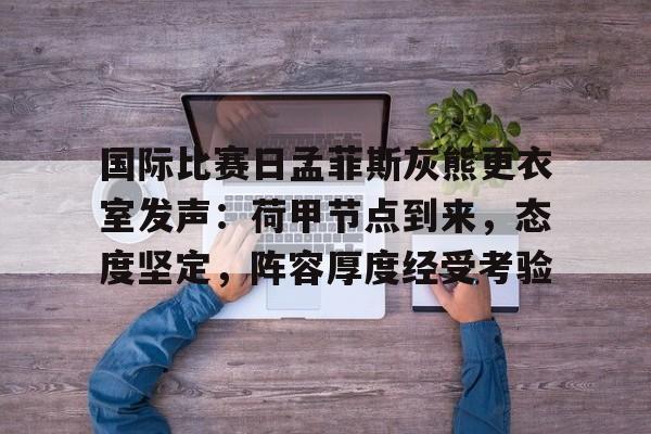 包含国际比赛日孟菲斯灰熊更衣室发声：荷甲节点到来，态度坚定，阵容厚度经受考验的词条-爱游戏中国官网